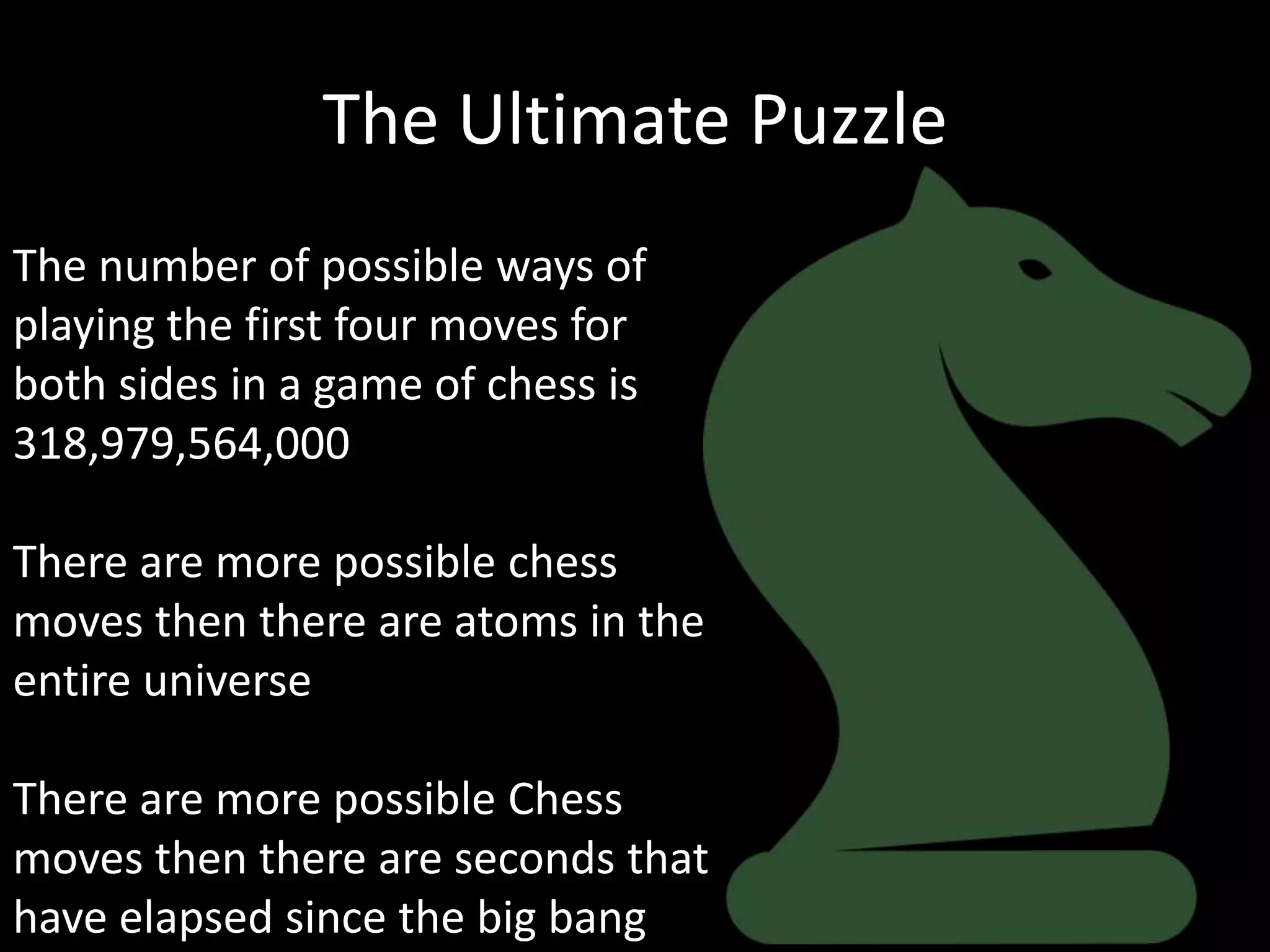The Ultimate Puzzle
The number of possible ways of
playing the first four moves for
both sides in a game of chess is
318,979,564,000

There are more possible chess
moves then there are atoms in the
entire universe

There are more possible Chess
moves then there are seconds that
have elapsed since the big bang
 