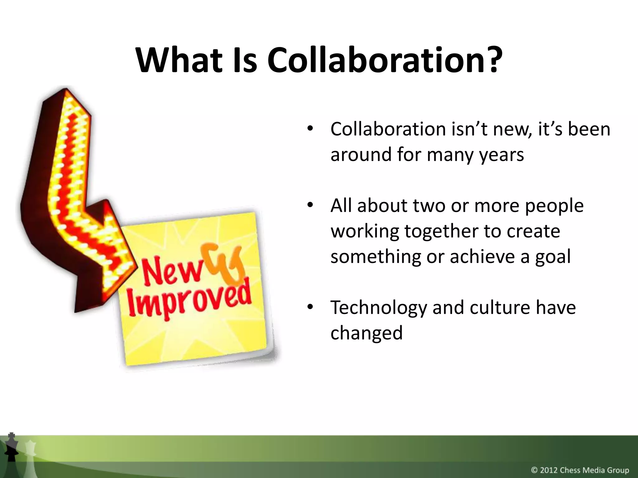 What Is Collaboration?
          • Collaboration isn’t new, it’s been
            around for many years

          • All about two or more people
            working together to create
            something or achieve a goal

          • Technology and culture have
            changed
 