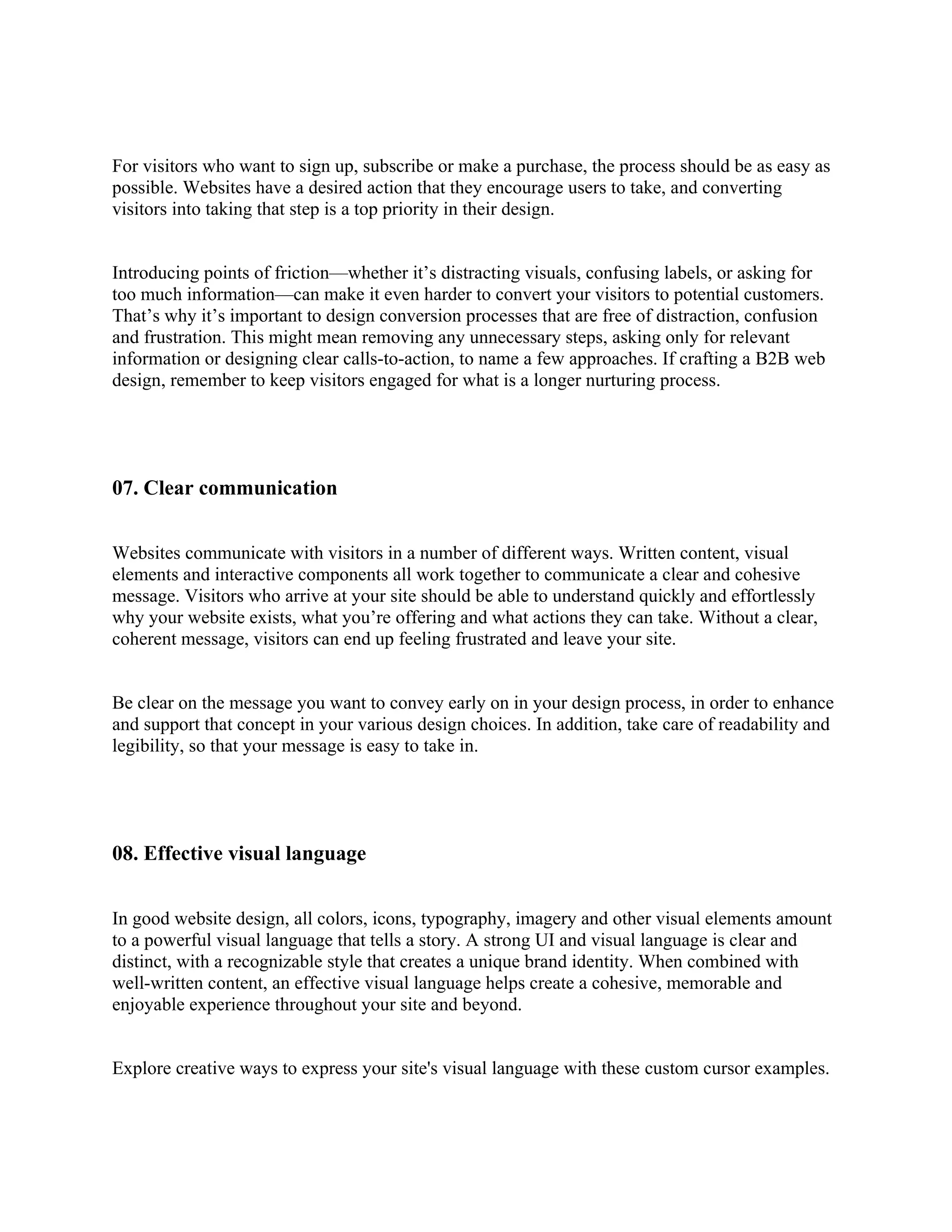 For visitors who want to sign up, subscribe or make a purchase, the process should be as easy as
possible. Websites have a desired action that they encourage users to take, and converting
visitors into taking that step is a top priority in their design.
Introducing points of friction—whether it’s distracting visuals, confusing labels, or asking for
too much information—can make it even harder to convert your visitors to potential customers.
That’s why it’s important to design conversion processes that are free of distraction, confusion
and frustration. This might mean removing any unnecessary steps, asking only for relevant
information or designing clear calls-to-action, to name a few approaches. If crafting a B2B web
design, remember to keep visitors engaged for what is a longer nurturing process.
07. Clear communication
Websites communicate with visitors in a number of different ways. Written content, visual
elements and interactive components all work together to communicate a clear and cohesive
message. Visitors who arrive at your site should be able to understand quickly and effortlessly
why your website exists, what you’re offering and what actions they can take. Without a clear,
coherent message, visitors can end up feeling frustrated and leave your site.
Be clear on the message you want to convey early on in your design process, in order to enhance
and support that concept in your various design choices. In addition, take care of readability and
legibility, so that your message is easy to take in.
08. Effective visual language
In good website design, all colors, icons, typography, imagery and other visual elements amount
to a powerful visual language that tells a story. A strong UI and visual language is clear and
distinct, with a recognizable style that creates a unique brand identity. When combined with
well-written content, an effective visual language helps create a cohesive, memorable and
enjoyable experience throughout your site and beyond.
Explore creative ways to express your site's visual language with these custom cursor examples.
 