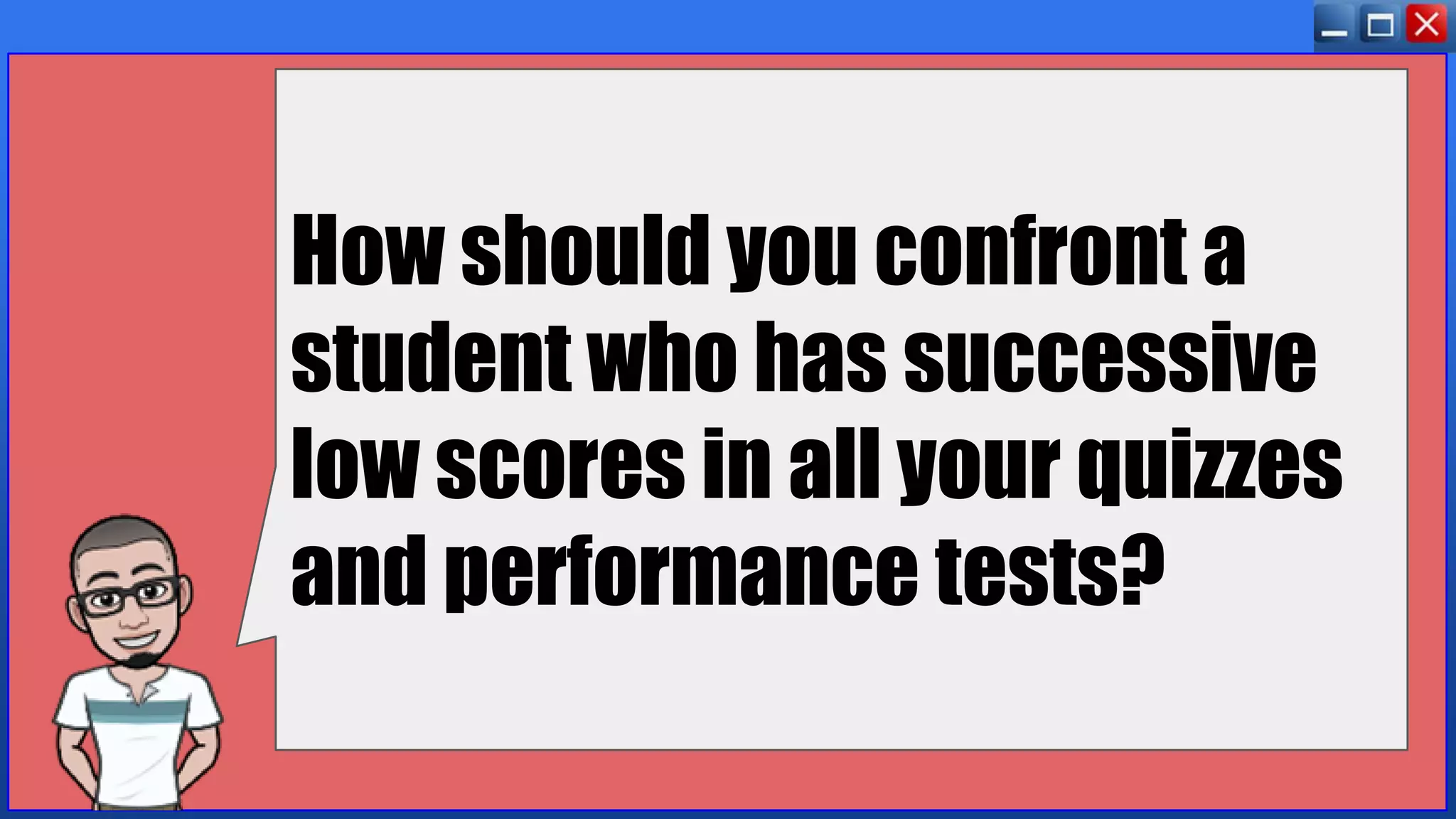 How should you confront a
student who has successive
low scores in all your quizzes
and performance tests?
 