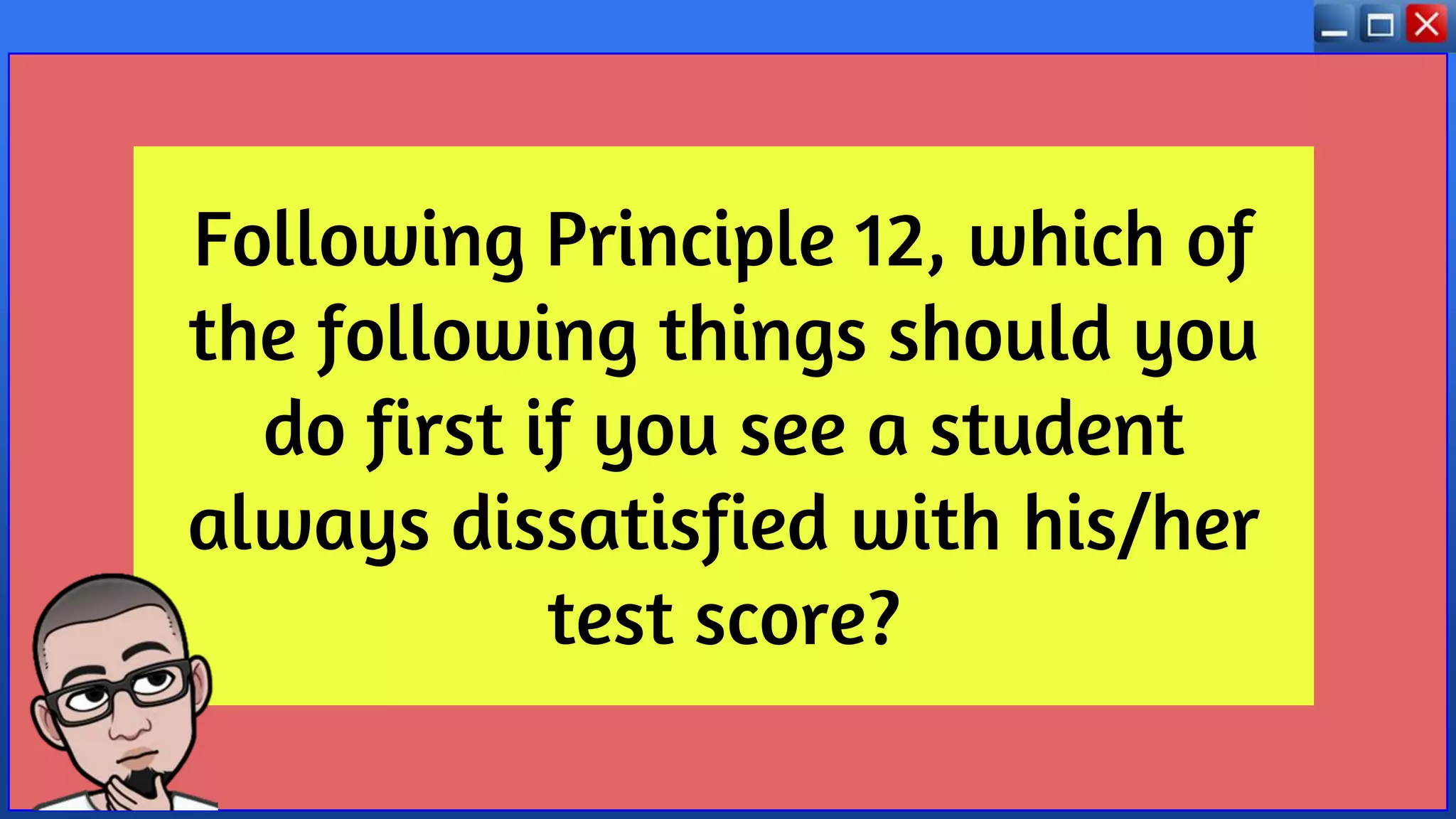 Following Principle 12, which of
the following things should you
do first if you see a student
always dissatisfied with his/her
test score?
 