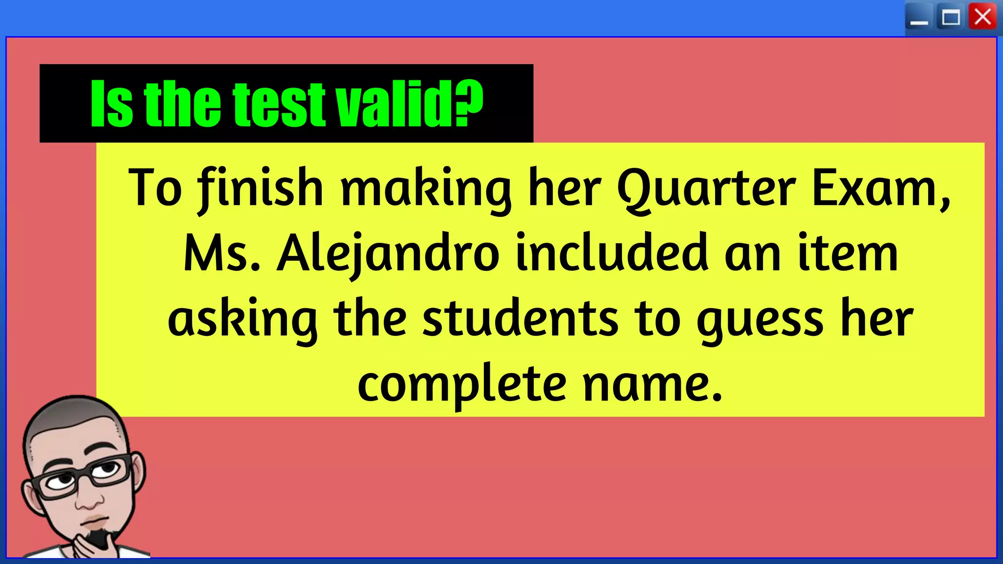 To finish making her Quarter Exam,
Ms. Alejandro included an item
asking the students to guess her
complete name.
Is the test valid?
 