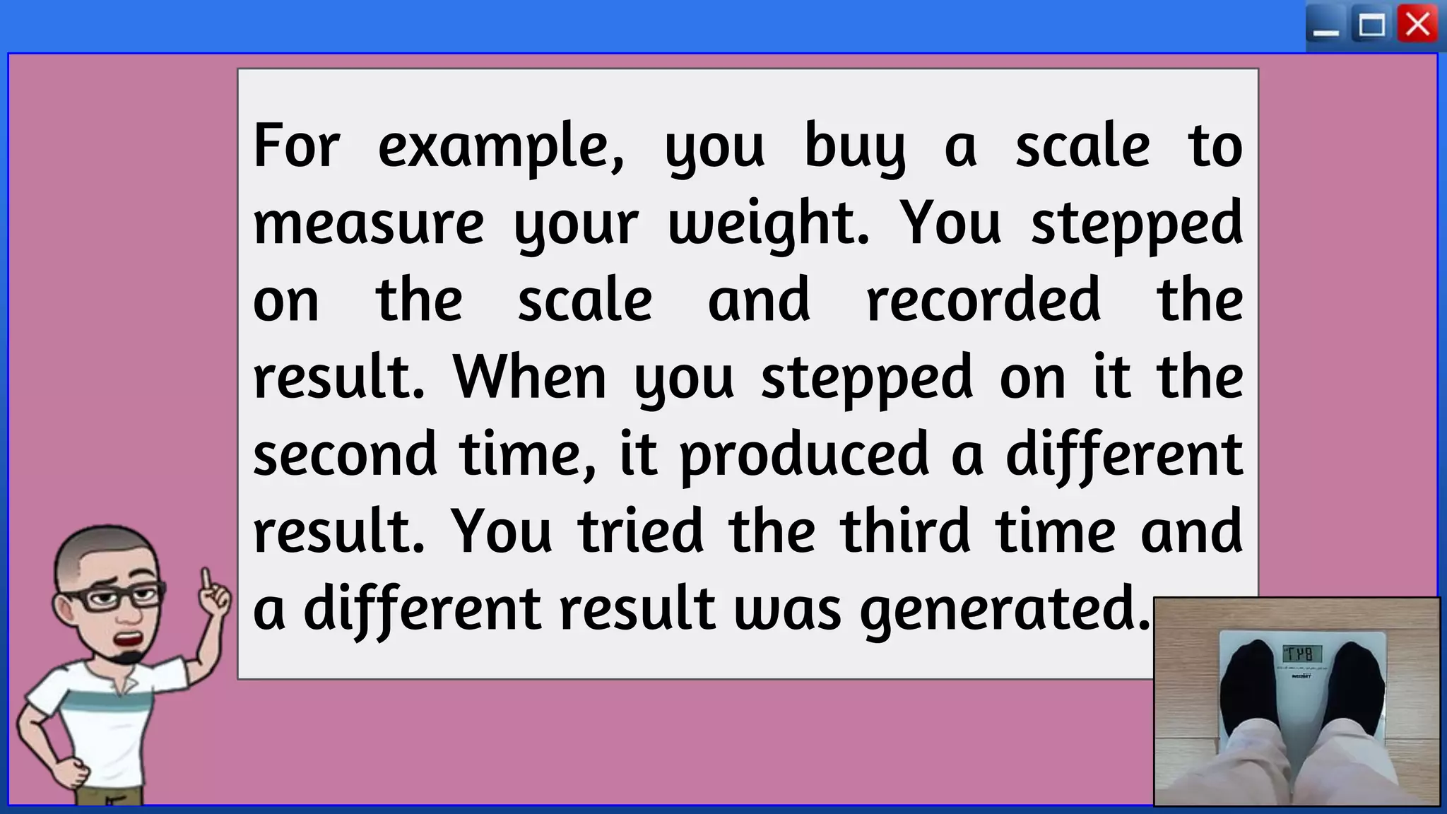 For example, you buy a scale to
measure your weight. You stepped
on the scale and recorded the
result. When you stepped on it the
second time, it produced a different
result. You tried the third time and
a different result was generated.
 