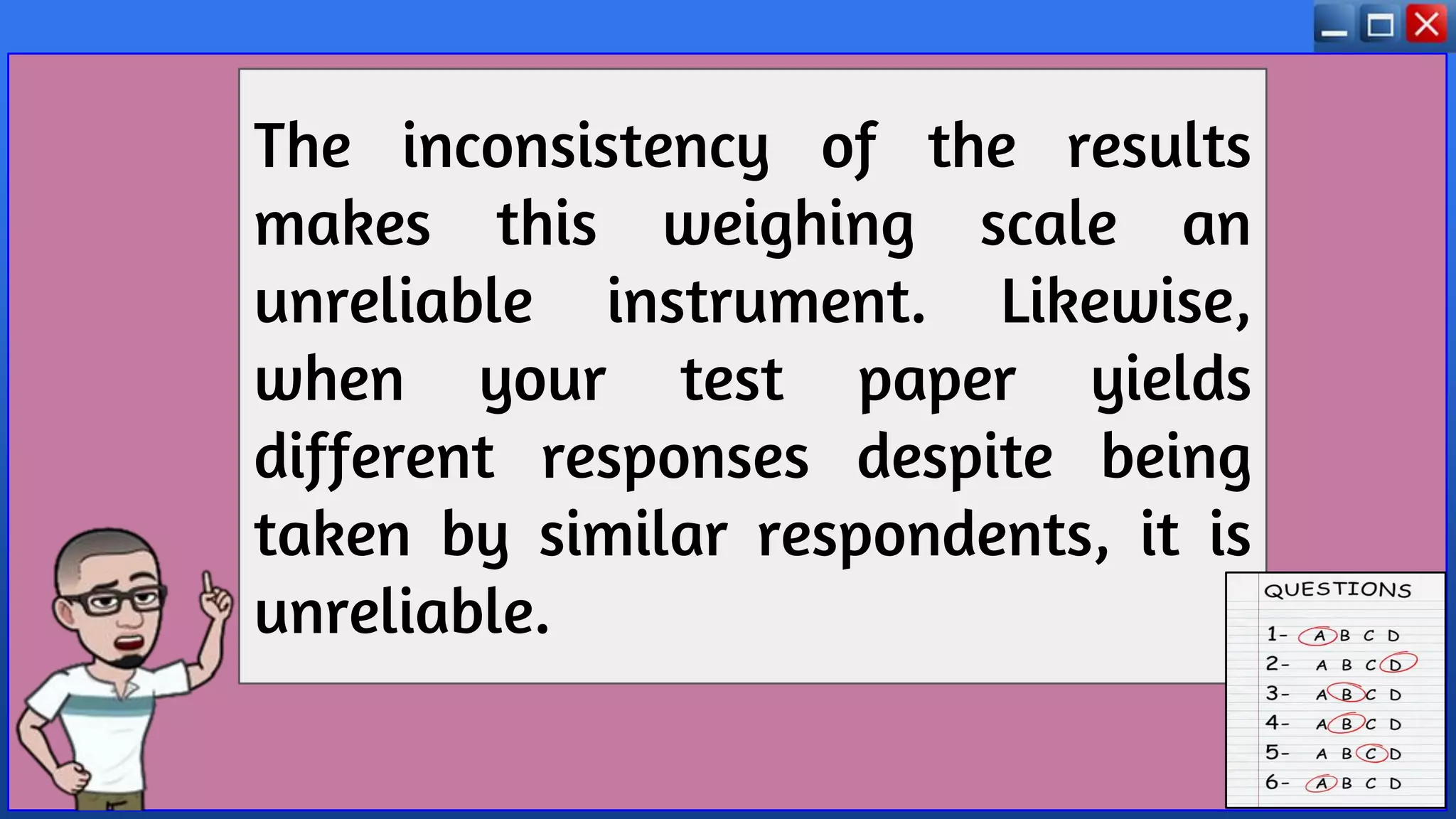 The inconsistency of the results
makes this weighing scale an
unreliable instrument. Likewise,
when your test paper yields
different responses despite being
taken by similar respondents, it is
unreliable.
 