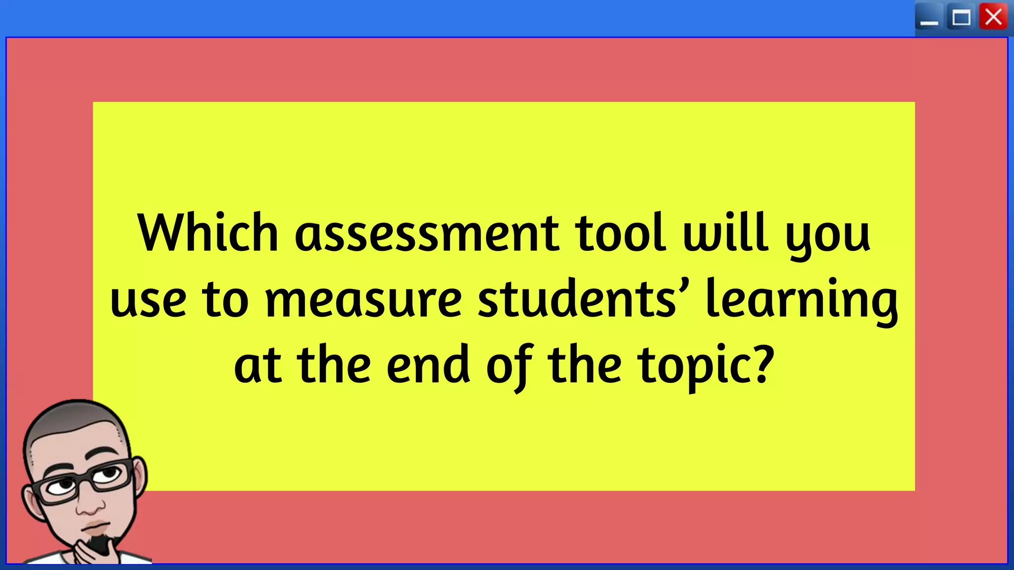 Which assessment tool will you
use to measure students’ learning
at the end of the topic?
 