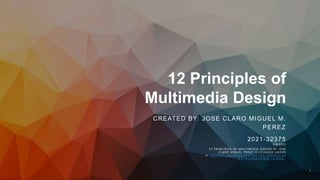 12 Principles of
Multimedia Design
CREATED BY: JOSE CLARO MIGUEL M.
PEREZ
2021-32375
5/8/2023
12 PRINCIPLES OF MULTIMEDIA DESIGN BY JOSE
CLARO MIGUEL PEREZ IS LICENSED UNDER
A CREATIVE COMMONS ATTRIBUTION-SHAREALIKE
4.0 INTERNATIONAL LICENSE..
1
 