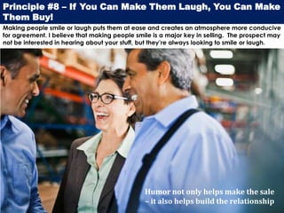 Principle #8 – If You Can Make Them Laugh, You Can Make
Them Buy!
Making people smile or laugh puts them at ease and creates an atmosphere more conducive
for agreement. I believe that making people smile is a major key in selling. The prospect may
not be interested in hearing about your stuff, but they’re always looking to smile or laugh.




                                               Humor not only helps make the sale
                                               – it also helps build the relationship
 