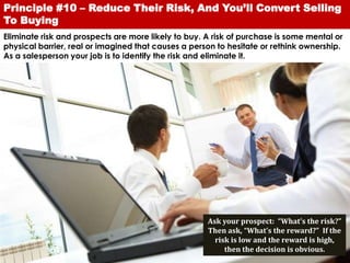 Principle #10 – Reduce Their Risk, And You’ll Convert Selling
To Buying
Eliminate risk and prospects are more likely to buy. A risk of purchase is some mental or
physical barrier, real or imagined that causes a person to hesitate or rethink ownership.
As a salesperson your job is to identify the risk and eliminate it.




                                                     Ask your prospect: “What’s the risk?”
                                                     Then ask, “What’s the reward?” If the
                                                       risk is low and the reward is high,
                                                          then the decision is obvious.
 