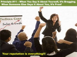 Principle #11 – When You Say It About Yourself, It’s Bragging.
When Someone Else Says It About You, It’s Proof




 Your reputation is everything!!!
 