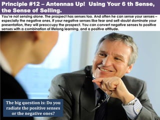 Principle #12 – Antennas Up! Using Your 6 th Sense,
the Sense of Selling.
You’re not sensing alone. The prospect has senses too. And often he can sense your senses –
especially the negative ones. If your negative senses like fear and self-doubt dominate your
presentation, they will preoccupy the prospect. You can convert negative senses to positive
senses with a combination of lifelong learning, and a positive attitude.




  The big question is: Do you
  radiate the positive senses
    or the negative ones?
 