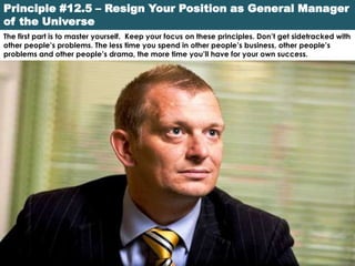 Principle #12.5 – Resign Your Position as General Manager
of the Universe
The first part is to master yourself. Keep your focus on these principles. Don’t get sidetracked with
other people’s problems. The less time you spend in other people’s business, other people’s
problems and other people’s drama, the more time you’ll have for your own success.
 