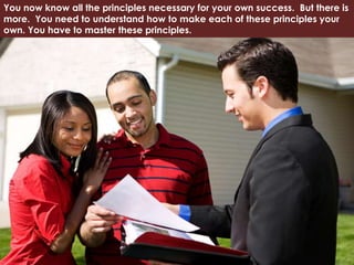 You now know all the principles necessary for your own success. But there is
more. You need to understand how to make each of these principles your
own. You have to master these principles.
 
