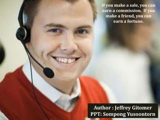 If you make a sale, you can
    earn a commission. If you
       make a friend, you can
          earn a fortune.




 Author : Jeffrey Gitomer
PPT: Sompong Yusoontorn
 