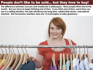 People don’t like to be sold… but they love to buy!
The difference between success and mediocrity is philosophy. Most people think end of the
month. But you have to begin thinking end of time. If you think end of time, each time you
are in a selling situation, the sale will always be long term, relationship driven, and referral
oriented. Not transaction oriented. Here are 12.5 principles of sales greatness :
 