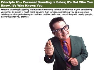 Principle #3 – Personal Branding is Sales; It’s Not Who You
Know, It’s Who Knows You
Personal branding is : getting the business community to have confidence in you, establishing
yourself as an expert is much more powerful than someone perceiving you as a salesman,
building your image by being a consistent positive performer, associating with quality people,
delivering what you promise.
 