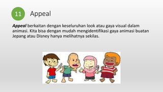 Appeal
Appeal berkaitan dengan keseluruhan look atau gaya visual dalam
animasi. Kita bisa dengan mudah mengidentifikasi gaya animasi buatan
Jepang atau Disney hanya melihatnya sekilas.
11
 
