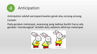 Anticipation
Anticipation adalah persiapan/awalan gerak atau ancang-ancang.
Contoh:
Pada gerakan melompat, seseorang yang tadinya berdiri harus ada
gerakan ‘membungkuk’ terlebih dulu sebelum akhirnya melompat.
4
 