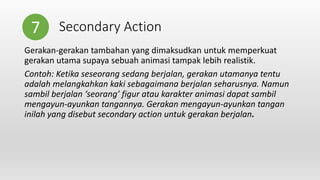 Secondary Action
Gerakan-gerakan tambahan yang dimaksudkan untuk memperkuat
gerakan utama supaya sebuah animasi tampak lebih realistik.
Contoh: Ketika seseorang sedang berjalan, gerakan utamanya tentu
adalah melangkahkan kaki sebagaimana berjalan seharusnya. Namun
sambil berjalan ‘seorang’ figur atau karakter animasi dapat sambil
mengayun-ayunkan tangannya. Gerakan mengayun-ayunkan tangan
inilah yang disebut secondary action untuk gerakan berjalan.
7
 