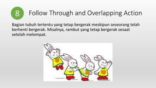 Follow Through and Overlapping Action
Bagian tubuh tertentu yang tetap bergerak meskipun seseorang telah
berhenti bergerak. Misalnya, rambut yang tetap bergerak sesaat
setelah melompat.
8
 