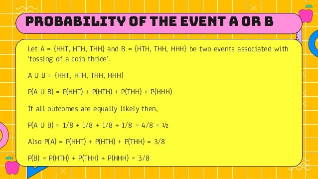 Probability of the Event A OR B
Let A = {HHT, HTH, THH} and B = {HTH, THH, HHH} be two events associated with
‘tossing of a coin thrice’.
A U B = {HHT, HTH, THH, HHH}
P(A U B) = P(HHT) + P(HTH) + P(THH) + P(HHH)
If all outcomes are equally likely then,
P(A U B) = 1/8 + 1/8 + 1/8 + 1/8 = 4/8 = ½
Also P(A) = P(HHT) + P(HTH) + P(THH) = 3/8
P(B) = P(HTH) + P(THH) + P(HHH) = 3/8