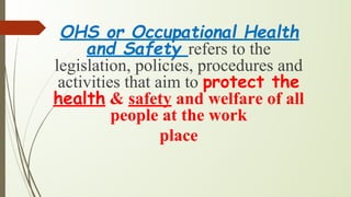 OHS or Occupational Health
and Safety refers to the
legislation, policies, procedures and
activities that aim to protect the
health & safety and welfare of all
people at the work
place
 