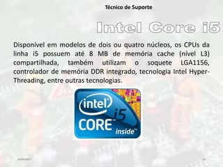 03/04/2017 10
Técnico de Suporte
Disponível em modelos de dois ou quatro núcleos, os CPUs da
linha i5 possuem até 8 MB de memória cache (nível L3)
compartilhada, também utilizam o soquete LGA1156,
controlador de memória DDR integrado, tecnologia Intel Hyper-
Threading, entre outras tecnologias.
 