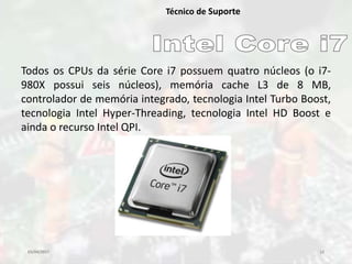 03/04/2017 12
Técnico de Suporte
Todos os CPUs da série Core i7 possuem quatro núcleos (o i7-
980X possui seis núcleos), memória cache L3 de 8 MB,
controlador de memória integrado, tecnologia Intel Turbo Boost,
tecnologia Intel Hyper-Threading, tecnologia Intel HD Boost e
ainda o recurso Intel QPI.
 