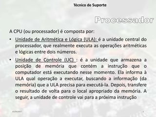 03/04/2017 3
Técnico de Suporte
A CPU (ou processador) é composta por:
• Unidade de Aritmética e Lógica (ULA): é a unidade central do
processador, que realmente executa as operações aritméticas
e lógicas entre dois números.
• Unidade de Controle (UC) : é a unidade que armazena a
posição de memória que contém a instrução que o
computador está executando nesse momento. Ela informa à
ULA qual operação a executar, buscando a informação (da
memória) que a ULA precisa para executá-la. Depois, transfere
o resultado de volta para o local apropriado da memória. A
seguir, a unidade de controle vai para a próxima instrução
 