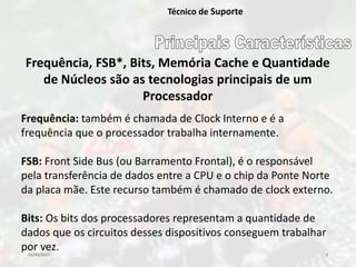 03/04/2017 4
Técnico de Suporte
Frequência, FSB*, Bits, Memória Cache e Quantidade
de Núcleos são as tecnologias principais de um
Processador
Frequência: também é chamada de Clock Interno e é a
frequência que o processador trabalha internamente.
FSB: Front Side Bus (ou Barramento Frontal), é o responsável
pela transferência de dados entre a CPU e o chip da Ponte Norte
da placa mãe. Este recurso também é chamado de clock externo.
Bits: Os bits dos processadores representam a quantidade de
dados que os circuitos desses dispositivos conseguem trabalhar
por vez.
 