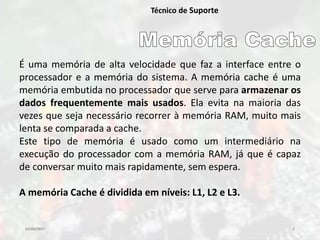 03/04/2017 5
Técnico de Suporte
É uma memória de alta velocidade que faz a interface entre o
processador e a memória do sistema. A memória cache é uma
memória embutida no processador que serve para armazenar os
dados frequentemente mais usados. Ela evita na maioria das
vezes que seja necessário recorrer à memória RAM, muito mais
lenta se comparada a cache.
Este tipo de memória é usado como um intermediário na
execução do processador com a memória RAM, já que é capaz
de conversar muito mais rapidamente, sem espera.
A memória Cache é dividida em níveis: L1, L2 e L3.
 