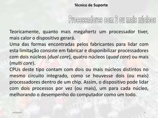 03/04/2017 6
Técnico de Suporte
Teoricamente, quanto mais megahertz um processador tiver,
mais calor o dispositivo gerará.
Uma das formas encontradas pelos fabricantes para lidar com
esta limitação consiste em fabricar e disponibilizar processadores
com dois núcleos (dual core), quatro núcleos (quad core) ou mais
(multi core).
CPUs deste tipo contam com dois ou mais núcleos distintos no
mesmo circuito integrado, como se houvesse dois (ou mais)
processadores dentro de um chip. Assim, o dispositivo pode lidar
com dois processos por vez (ou mais), um para cada núcleo,
melhorando o desempenho do computador como um todo.
 