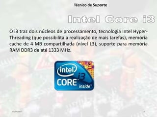 03/04/2017 8
Técnico de Suporte
O i3 traz dois núcleos de processamento, tecnologia Intel Hyper-
Threading (que possibilita a realização de mais tarefas), memória
cache de 4 MB compartilhada (nível L3), suporte para memória
RAM DDR3 de até 1333 MHz.
 