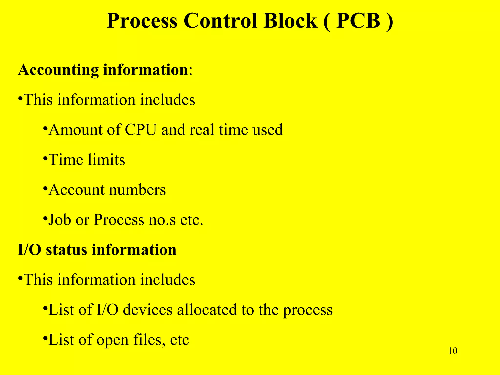 Process Control Block ( PCB )

Accounting information:
•This information includes
   •Amount of CPU and real time used
   •Time limits
   •Account numbers
   •Job or Process no.s etc.
I/O status information
•This information includes
   •List of I/O devices allocated to the process
   •List of open files, etc
                                                   10
 