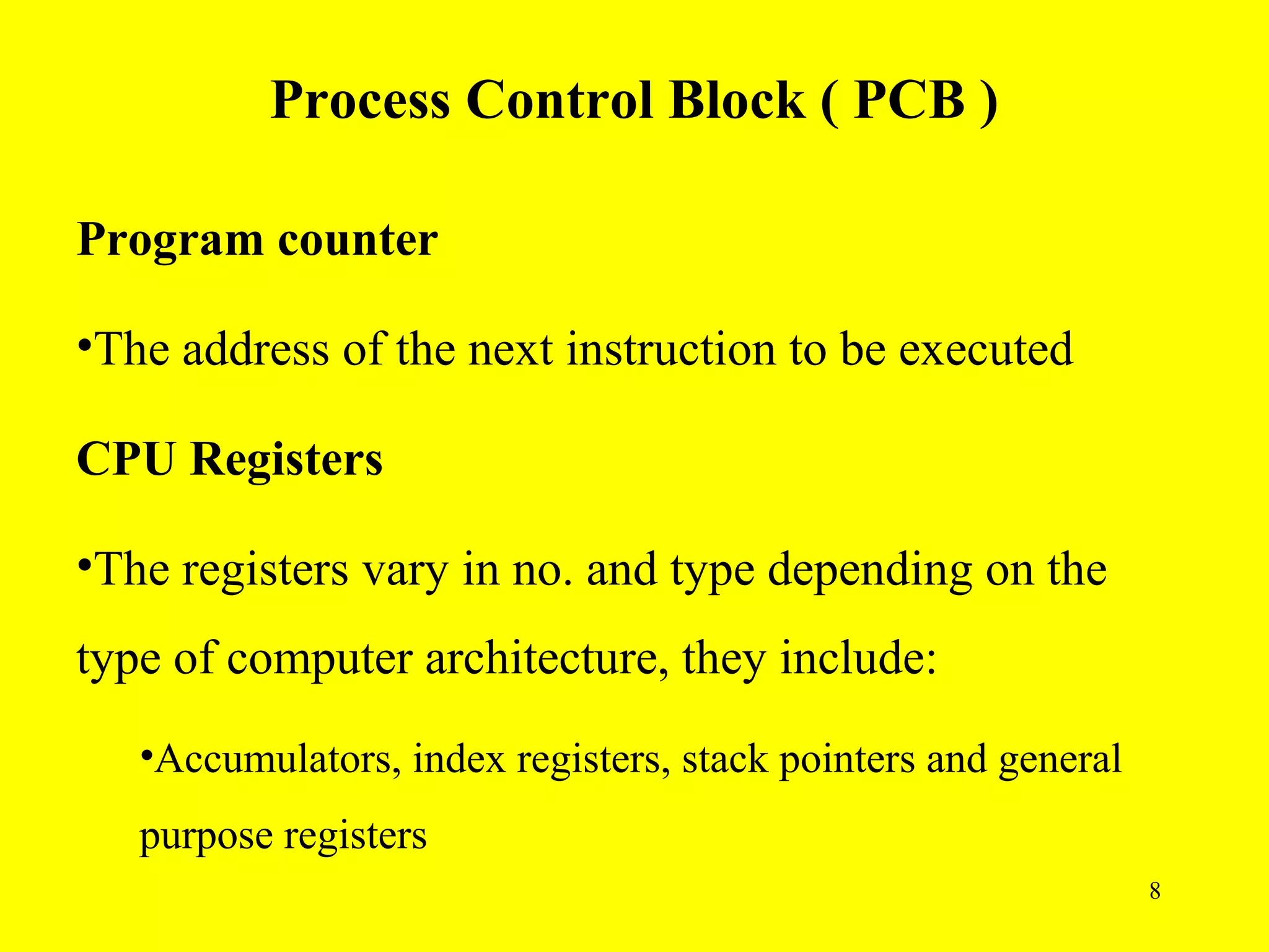 Process Control Block ( PCB )

Program counter

•The address of the next instruction to be executed

CPU Registers

•The registers vary in no. and type depending on the
type of computer architecture, they include:
   •Accumulators, index registers, stack pointers and general
   purpose registers
                                                                8
 