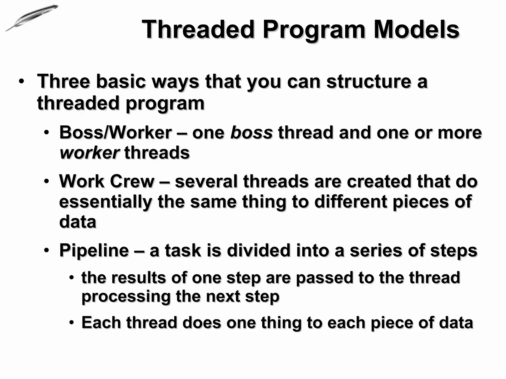 Threaded Program Models
• Three basic ways that you can structure a
  threaded program
  • Boss/Worker – one boss thread and one or more
    worker threads
  • Work Crew – several threads are created that do
    essentially the same thing to different pieces of
    data
  • Pipeline – a task is divided into a series of steps
     • the results of one step are passed to the thread
       processing the next step
     • Each thread does one thing to each piece of data
 
