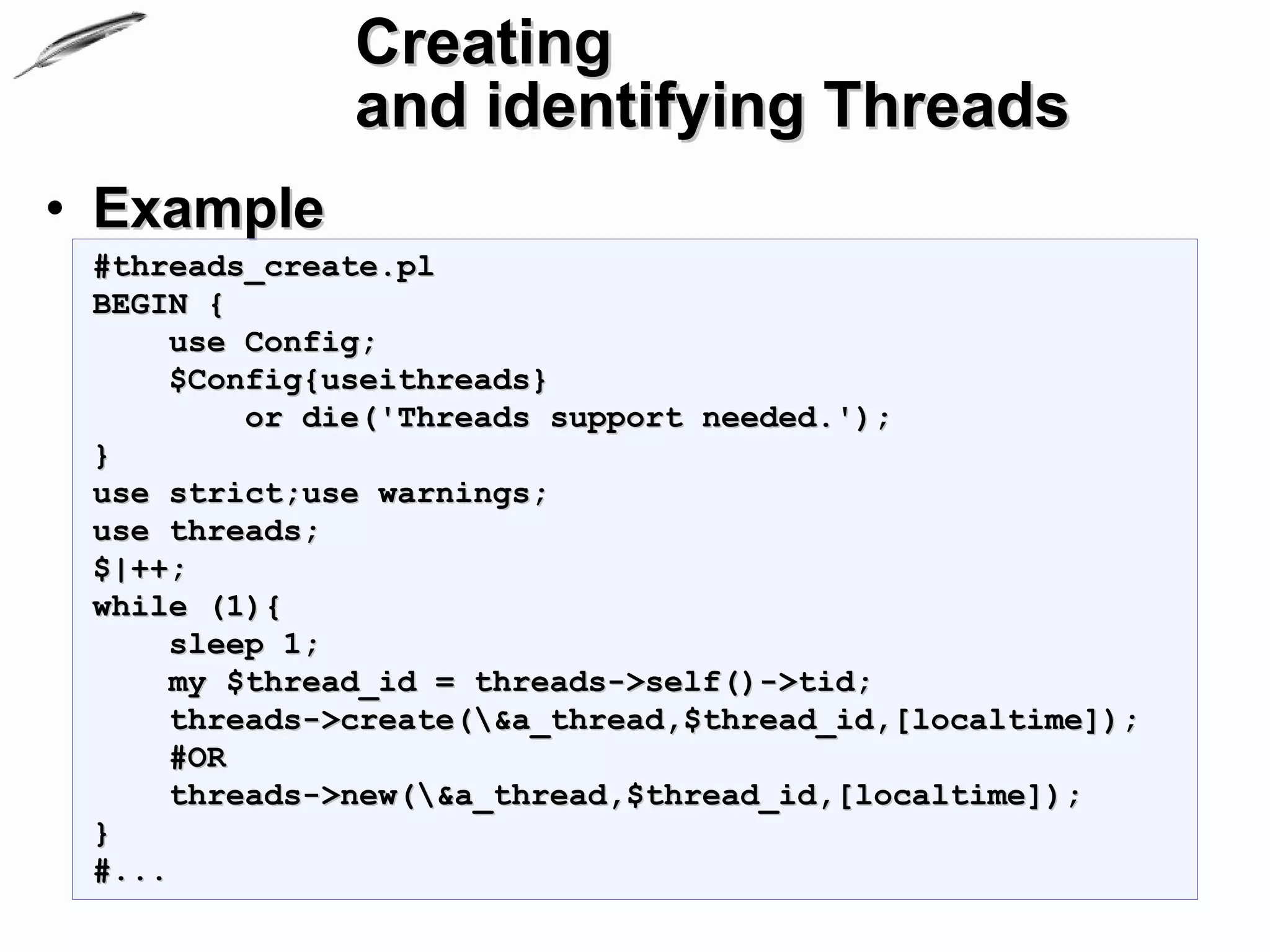 Creating
               and identifying Threads
• Example
 #threads_create.pl
 BEGIN {
      use Config;
      $Config{useithreads}
          or die('Threads support needed.');
 }
 use strict;use warnings;
 use threads;
 $|++;
 while (1){
      sleep 1;
      my $thread_id = threads->self()->tid;
      threads->create(&a_thread,$thread_id,[localtime]);
      #OR
      threads->new(&a_thread,$thread_id,[localtime]);
 }
 #...
 