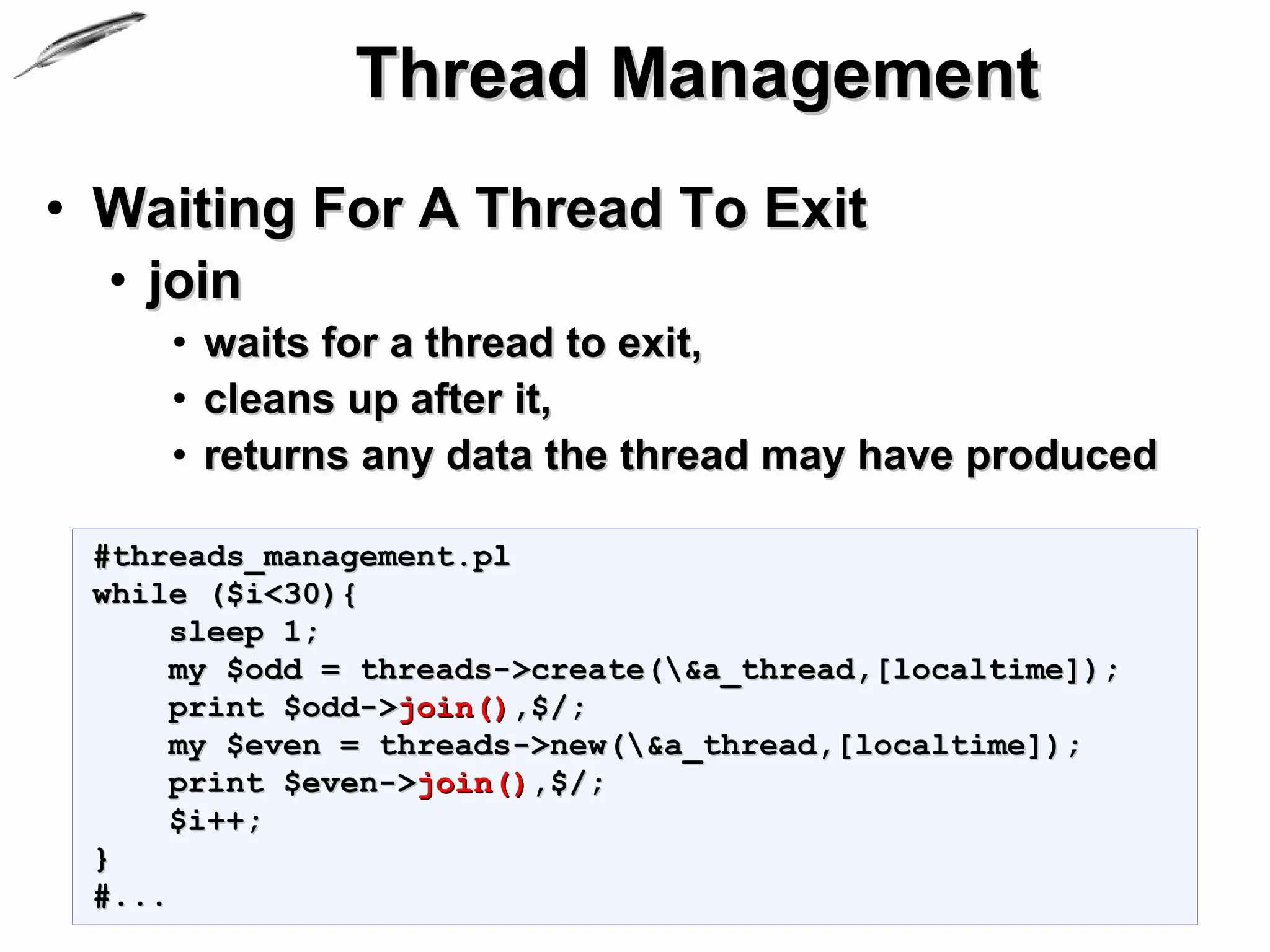 Thread Management
• Waiting For A Thread To Exit
  • join
     • waits for a thread to exit,
     • cleans up after it,
     • returns any data the thread may have produced

 #threads_management.pl
 while ($i<30){
      sleep 1;
      my $odd = threads->create(&a_thread,[localtime]);
      print $odd->join(),$/;
      my $even = threads->new(&a_thread,[localtime]);
      print $even->join(),$/;
      $i++;
 }
 #...
 