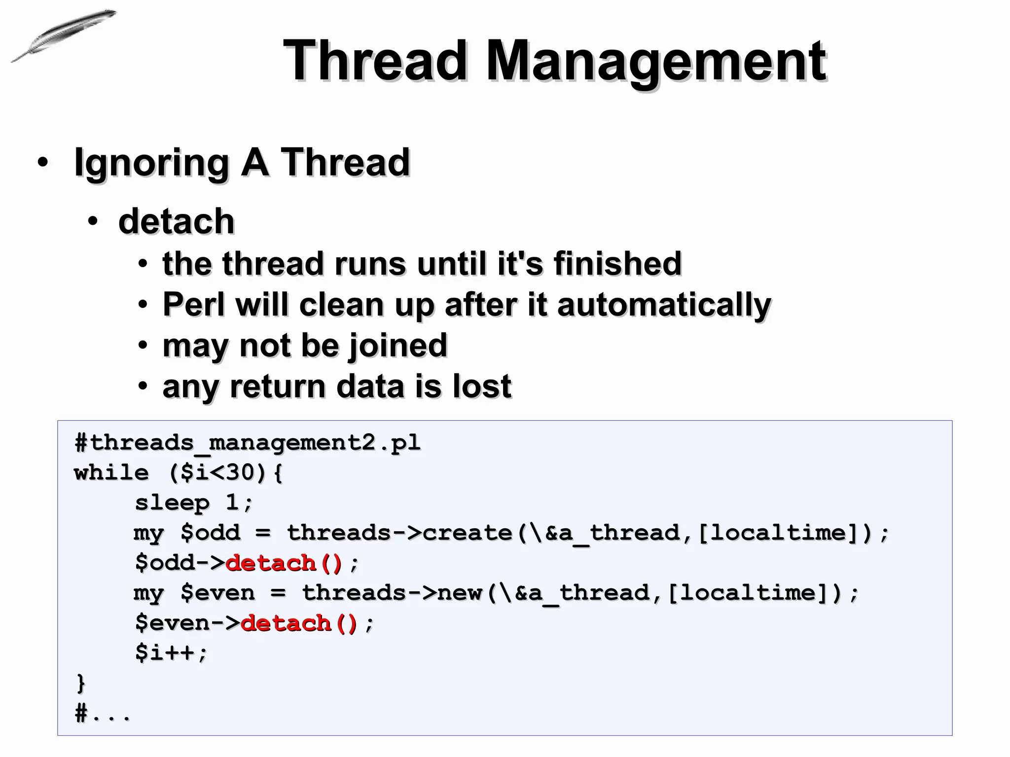 Thread Management
• Ignoring A Thread
  • detach
     •   the thread runs until it's finished
     •   Perl will clean up after it automatically
     •   may not be joined
     •   any return data is lost
 #threads_management2.pl
 while ($i<30){
      sleep 1;
      my $odd = threads->create(&a_thread,[localtime]);
      $odd->detach();
      my $even = threads->new(&a_thread,[localtime]);
      $even->detach();
      $i++;
 }
 #...
 