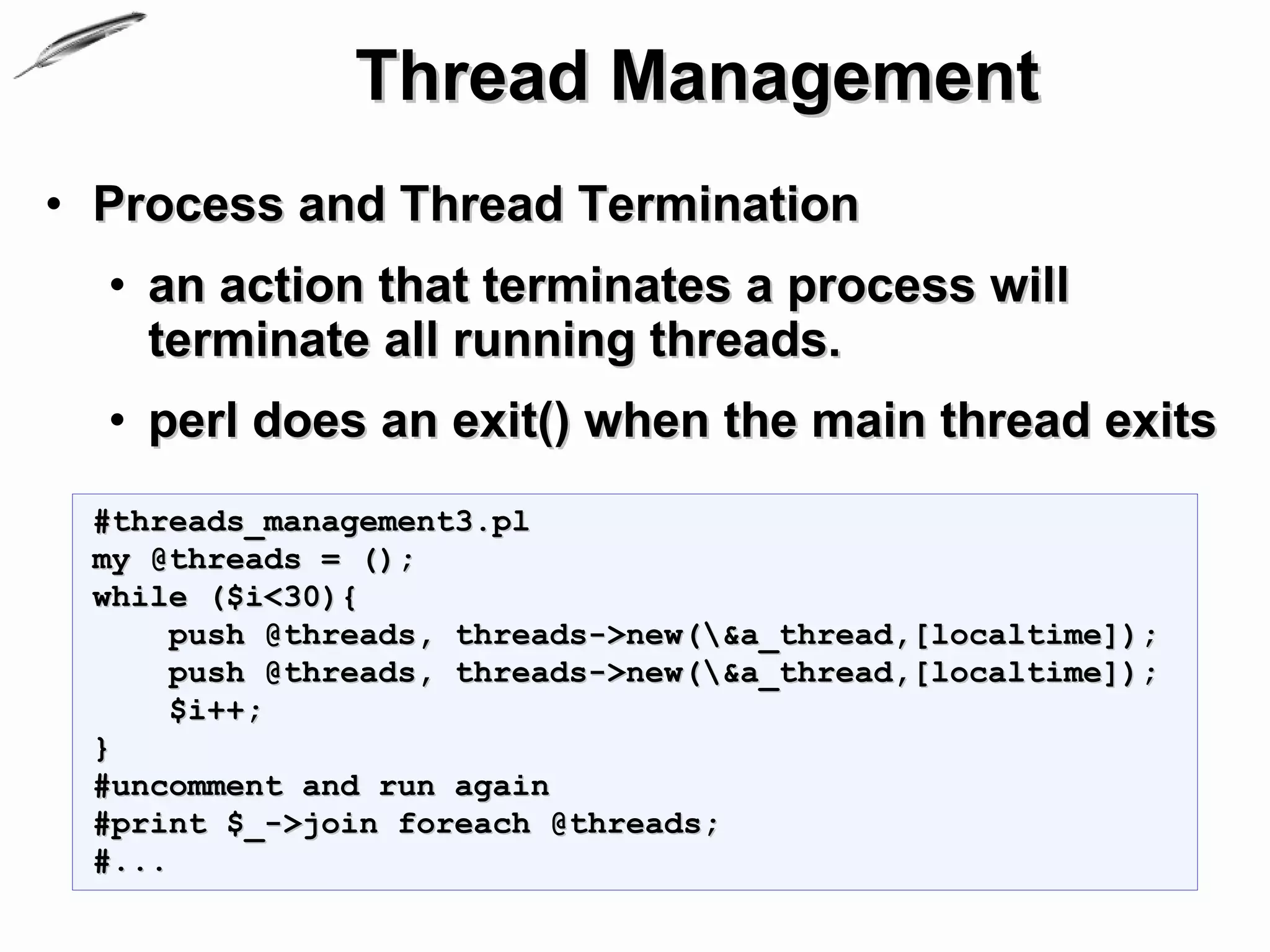 Thread Management
• Process and Thread Termination
  • an action that terminates a process will
    terminate all running threads.
  • perl does an exit() when the main thread exits
 #threads_management3.pl
 my @threads = ();
 while ($i<30){
      push @threads, threads->new(&a_thread,[localtime]);
      push @threads, threads->new(&a_thread,[localtime]);
      $i++;
 }
 #uncomment and run again
 #print $_->join foreach @threads;
 #...
 