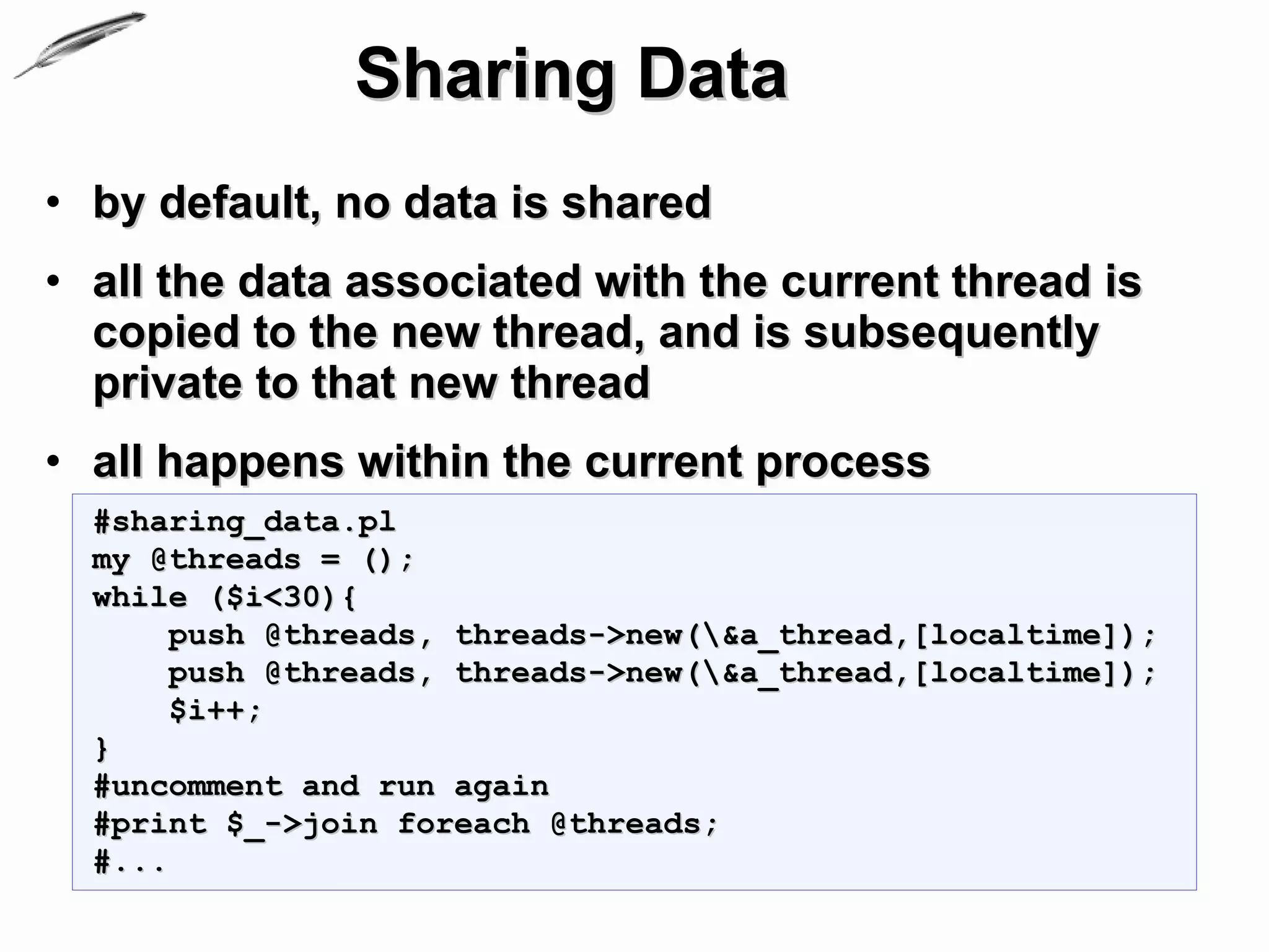Sharing Data
• by default, no data is shared
• all the data associated with the current thread is
  copied to the new thread, and is subsequently
  private to that new thread
• all happens within the current process
  #sharing_data.pl
  my @threads = ();
  while ($i<30){
       push @threads, threads->new(&a_thread,[localtime]);
       push @threads, threads->new(&a_thread,[localtime]);
       $i++;
  }
  #uncomment and run again
  #print $_->join foreach @threads;
  #...
 
