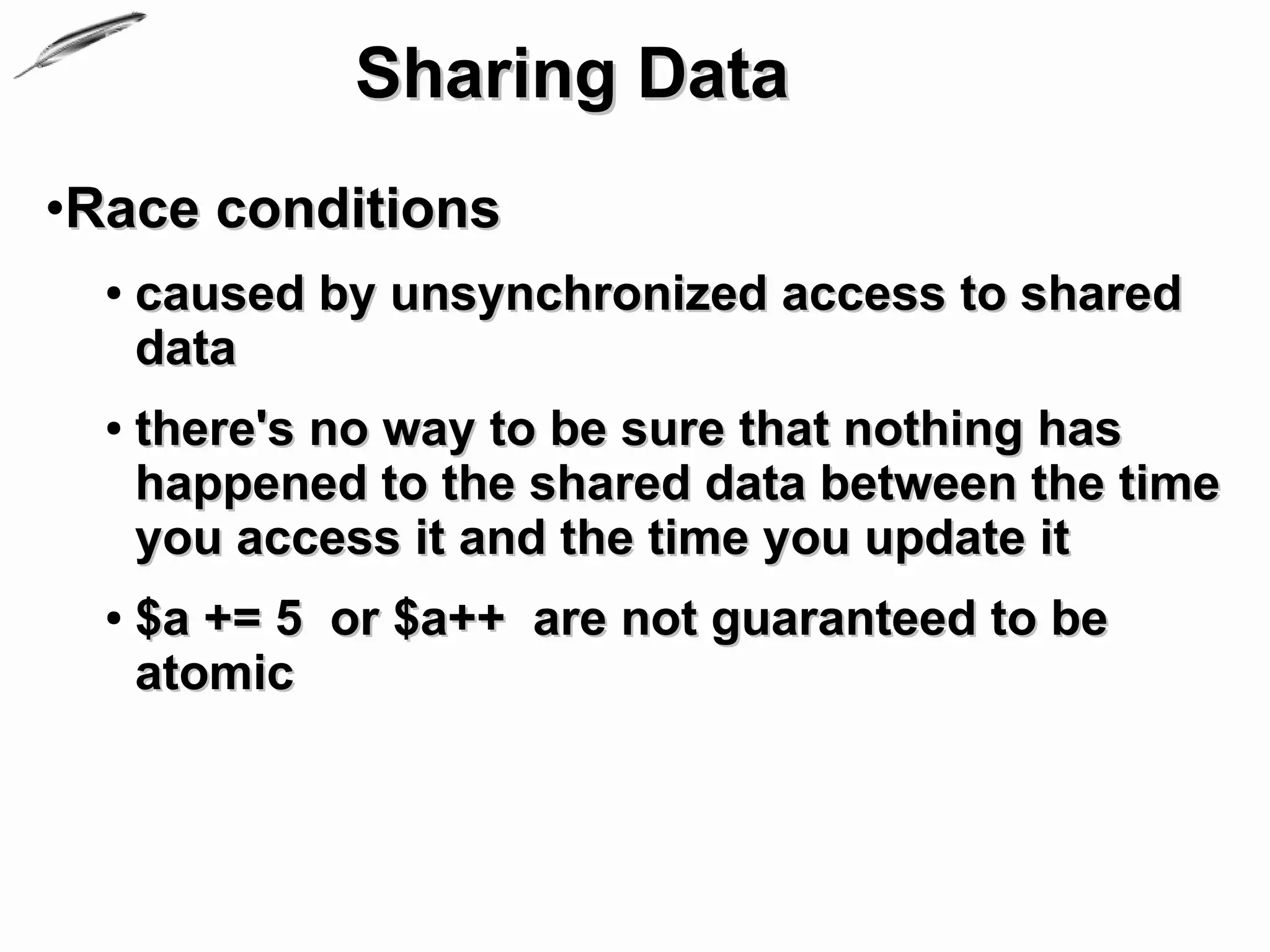 Sharing Data
•Race conditions
  ●   caused by unsynchronized access to shared
      data
  ●   there's no way to be sure that nothing has
      happened to the shared data between the time
      you access it and the time you update it
  ●   $a += 5 or $a++ are not guaranteed to be
      atomic
 