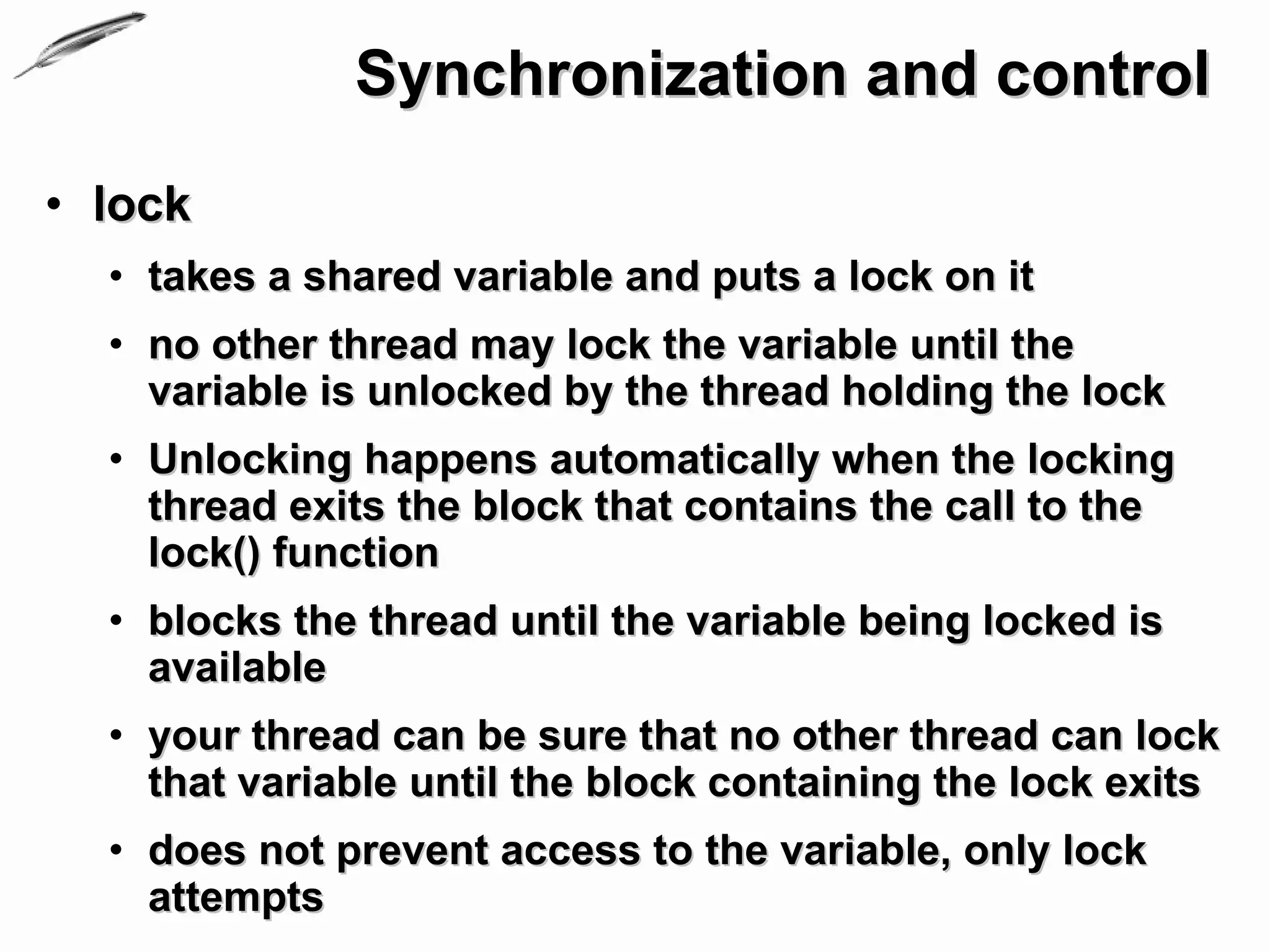 Synchronization and control
• lock
  • takes a shared variable and puts a lock on it
  • no other thread may lock the variable until the
    variable is unlocked by the thread holding the lock
  • Unlocking happens automatically when the locking
    thread exits the block that contains the call to the
    lock() function
  • blocks the thread until the variable being locked is
    available
  • your thread can be sure that no other thread can lock
    that variable until the block containing the lock exits
  • does not prevent access to the variable, only lock
    attempts
 