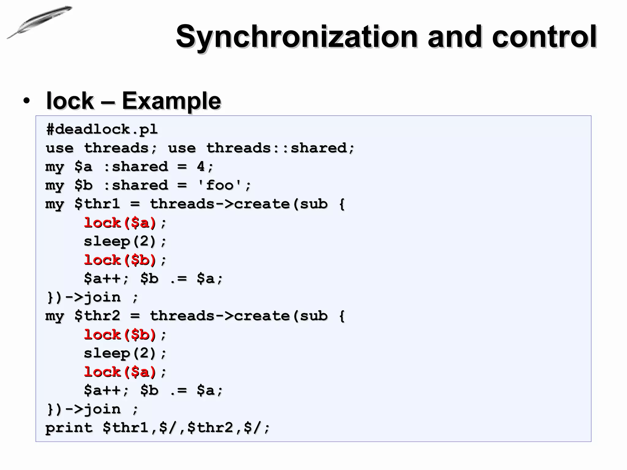 Synchronization and control
• lock – Example
 #deadlock.pl
 use threads; use threads::shared;
 my $a :shared = 4;
 my $b :shared = 'foo';
 my $thr1 = threads->create(sub {
     lock($a);
     sleep(2);
     lock($b);
     $a++; $b .= $a;
 })->join ;
 my $thr2 = threads->create(sub {
     lock($b);
     sleep(2);
     lock($a);
     $a++; $b .= $a;
 })->join ;
 print $thr1,$/,$thr2,$/;
 