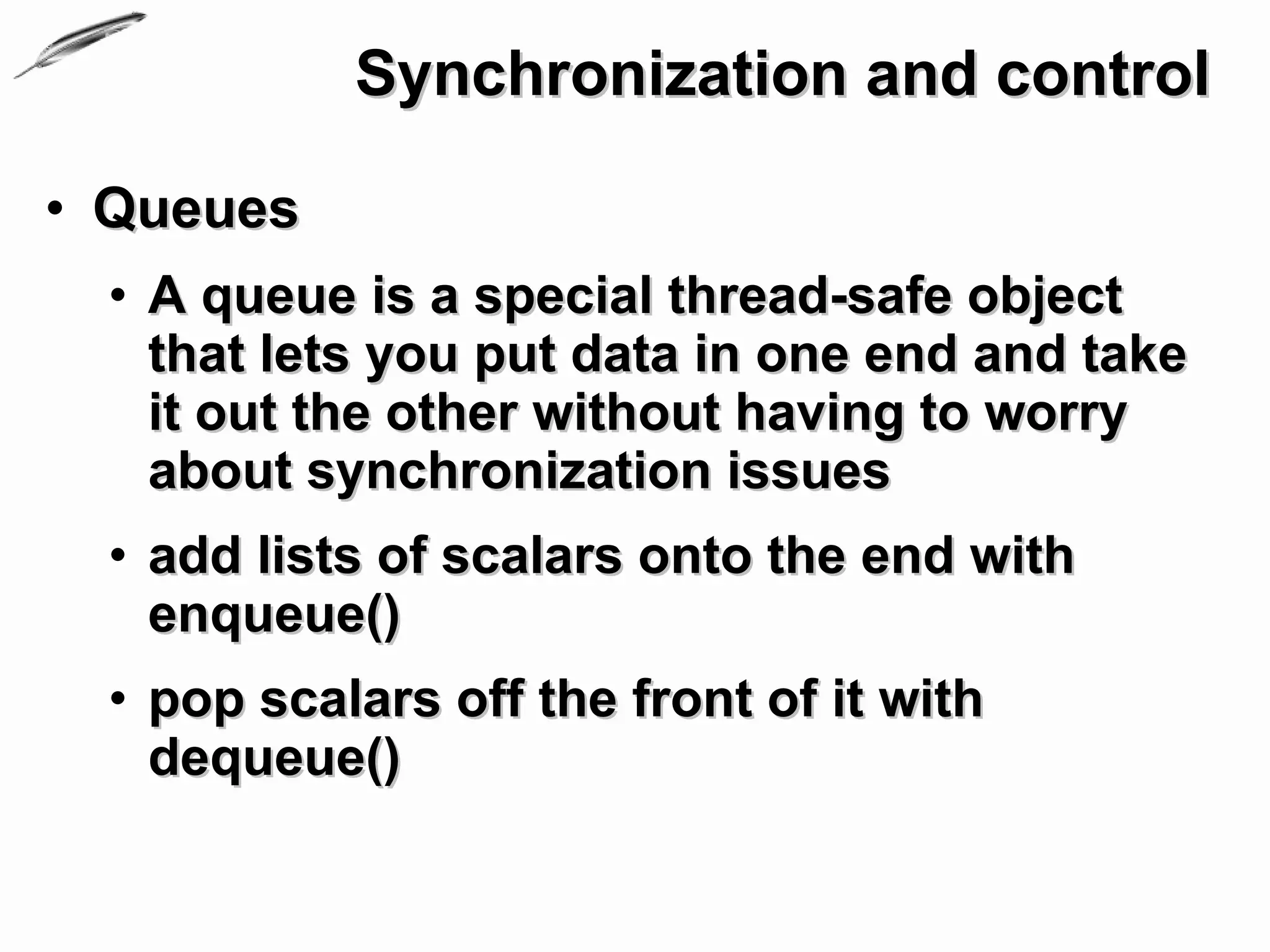 Synchronization and control

• Queues
 • A queue is a special thread-safe object
   that lets you put data in one end and take
   it out the other without having to worry
   about synchronization issues
 • add lists of scalars onto the end with
   enqueue()
 • pop scalars off the front of it with
   dequeue()
 