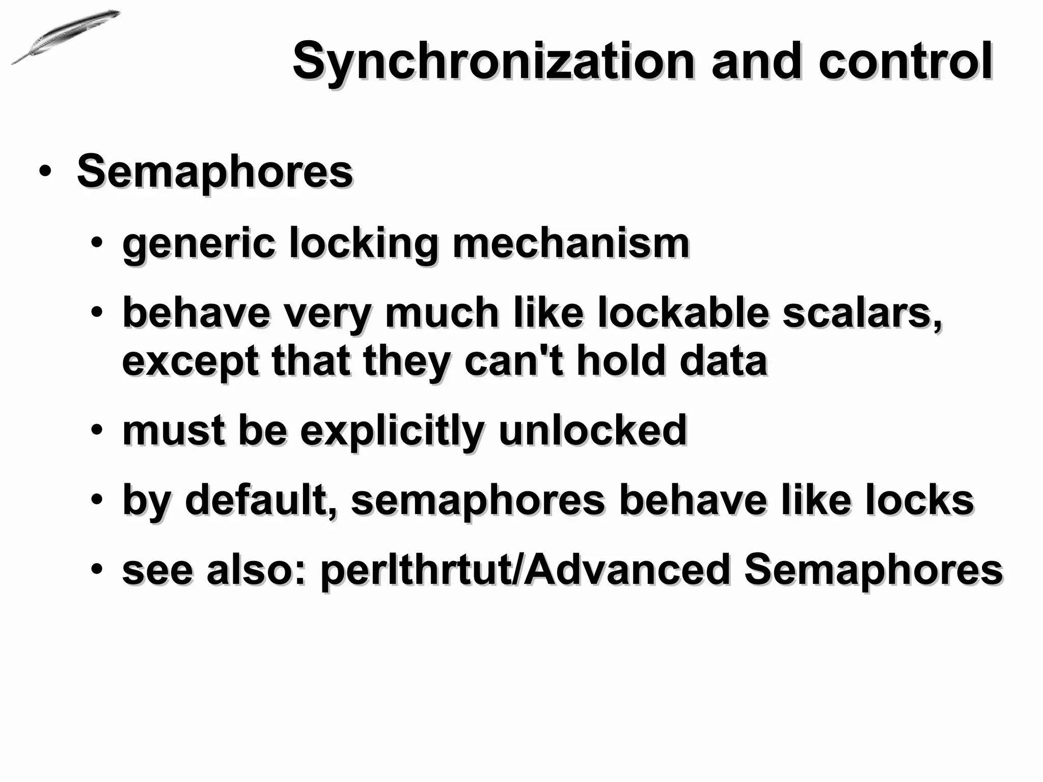 Synchronization and control

• Semaphores
 • generic locking mechanism
 • behave very much like lockable scalars,
   except that they can't hold data
 • must be explicitly unlocked
 • by default, semaphores behave like locks
 • see also: perlthrtut/Advanced Semaphores
 