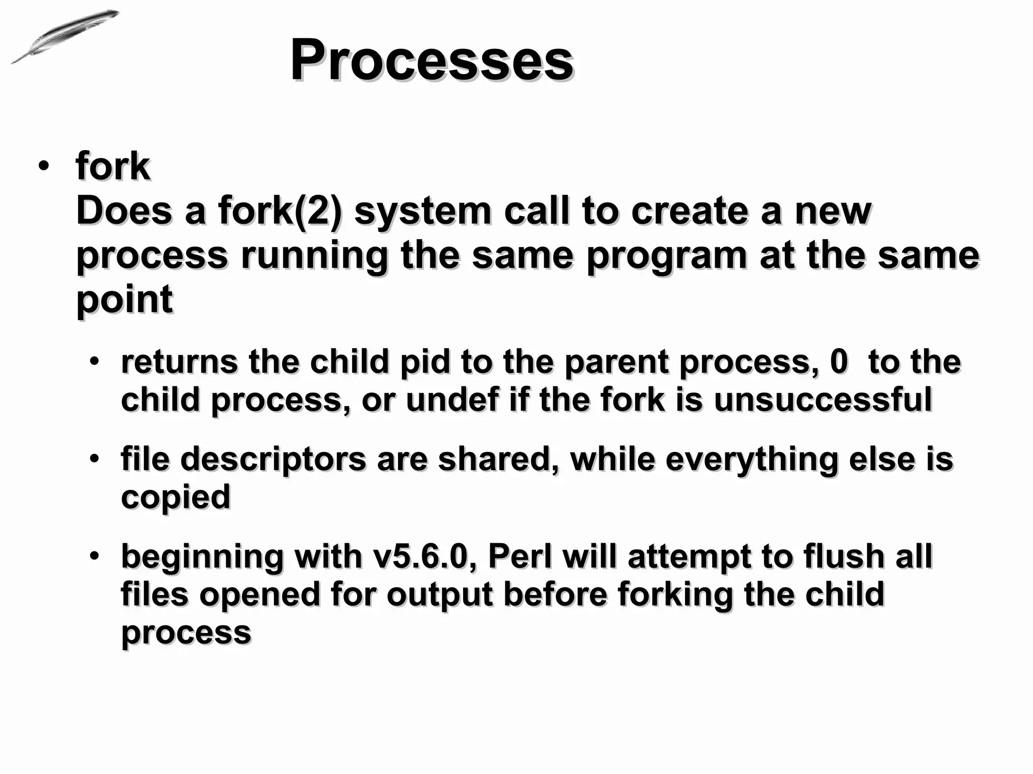 Processes
• fork
  Does a fork(2) system call to create a new
  process running the same program at the same
  point
  • returns the child pid to the parent process, 0 to the
    child process, or undef if the fork is unsuccessful
  • file descriptors are shared, while everything else is
    copied
  • beginning with v5.6.0, Perl will attempt to flush all
    files opened for output before forking the child
    process
 