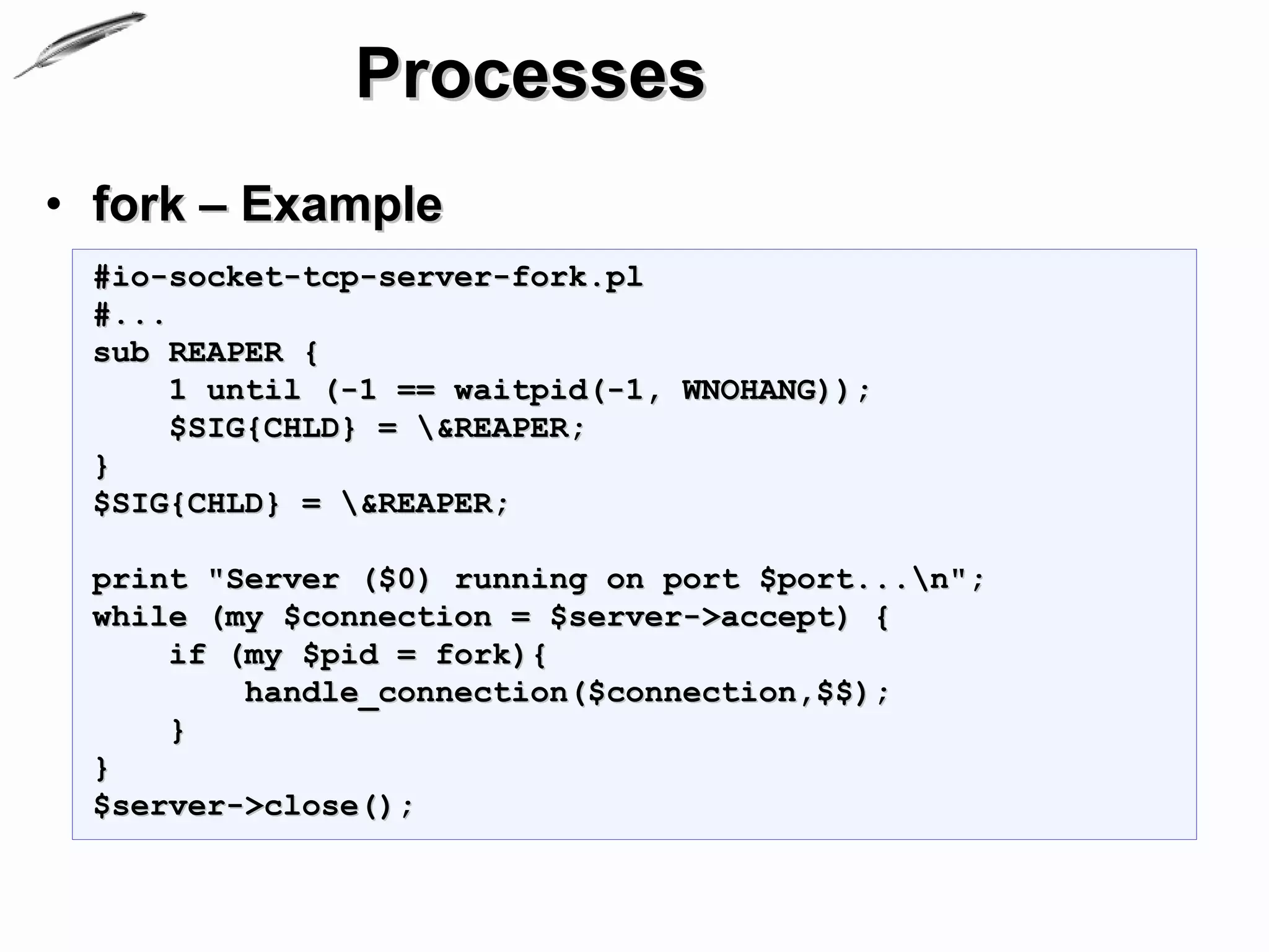 Processes
• fork – Example
 #io-socket-tcp-server-fork.pl
 #...
 sub REAPER {
      1 until (-1 == waitpid(-1, WNOHANG));
      $SIG{CHLD} = &REAPER;
 }
 $SIG{CHLD} = &REAPER;

 print "Server ($0) running on port $port...n";
 while (my $connection = $server->accept) {
     if (my $pid = fork){
         handle_connection($connection,$$);
     }
 }
 $server->close();
 