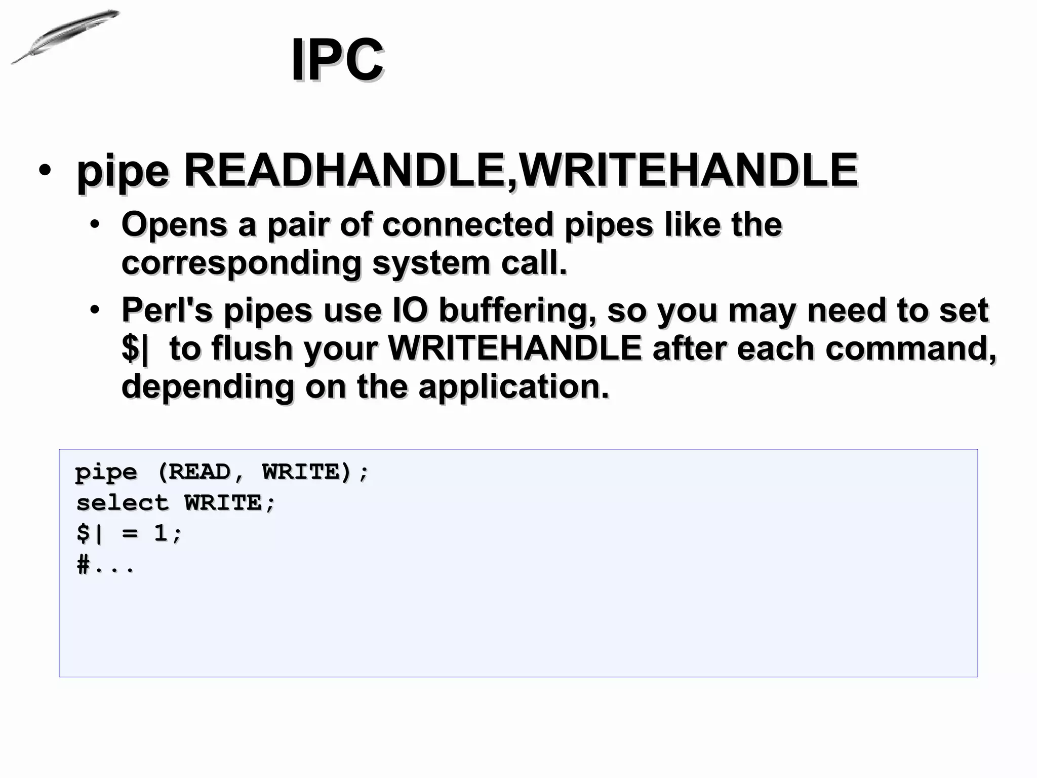 IPC
• pipe READHANDLE,WRITEHANDLE
 • Opens a pair of connected pipes like the
   corresponding system call.
 • Perl's pipes use IO buffering, so you may need to set
   $| to flush your WRITEHANDLE after each command,
   depending on the application.

 pipe (READ, WRITE);
 select WRITE;
 $| = 1;
 #...
 