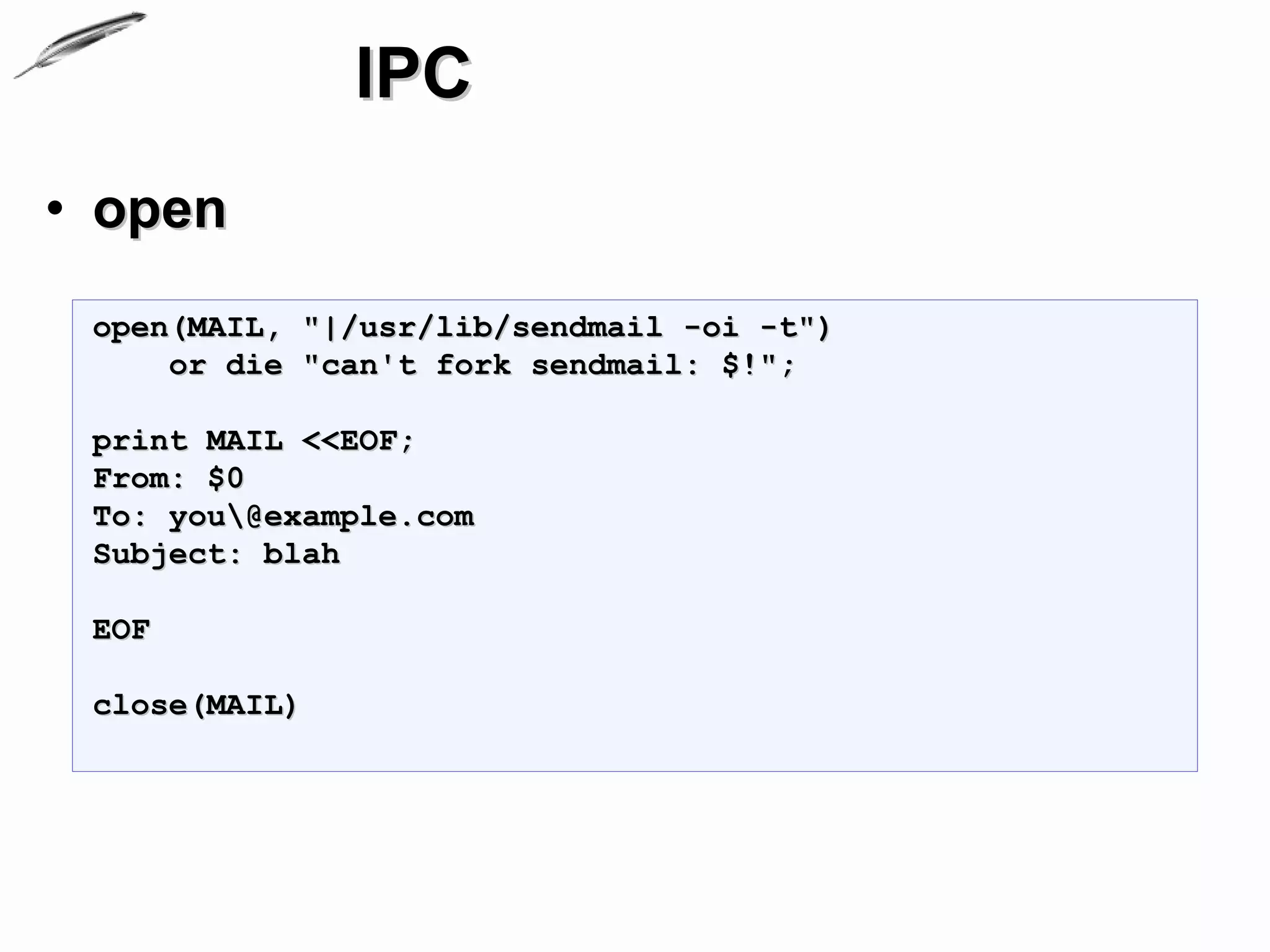 IPC
• open
 open(MAIL, "|/usr/lib/sendmail -oi -t")
     or die "can't fork sendmail: $!";

 print MAIL <<EOF;
 From: $0
 To: you@example.com
 Subject: blah

 EOF

 close(MAIL)
 