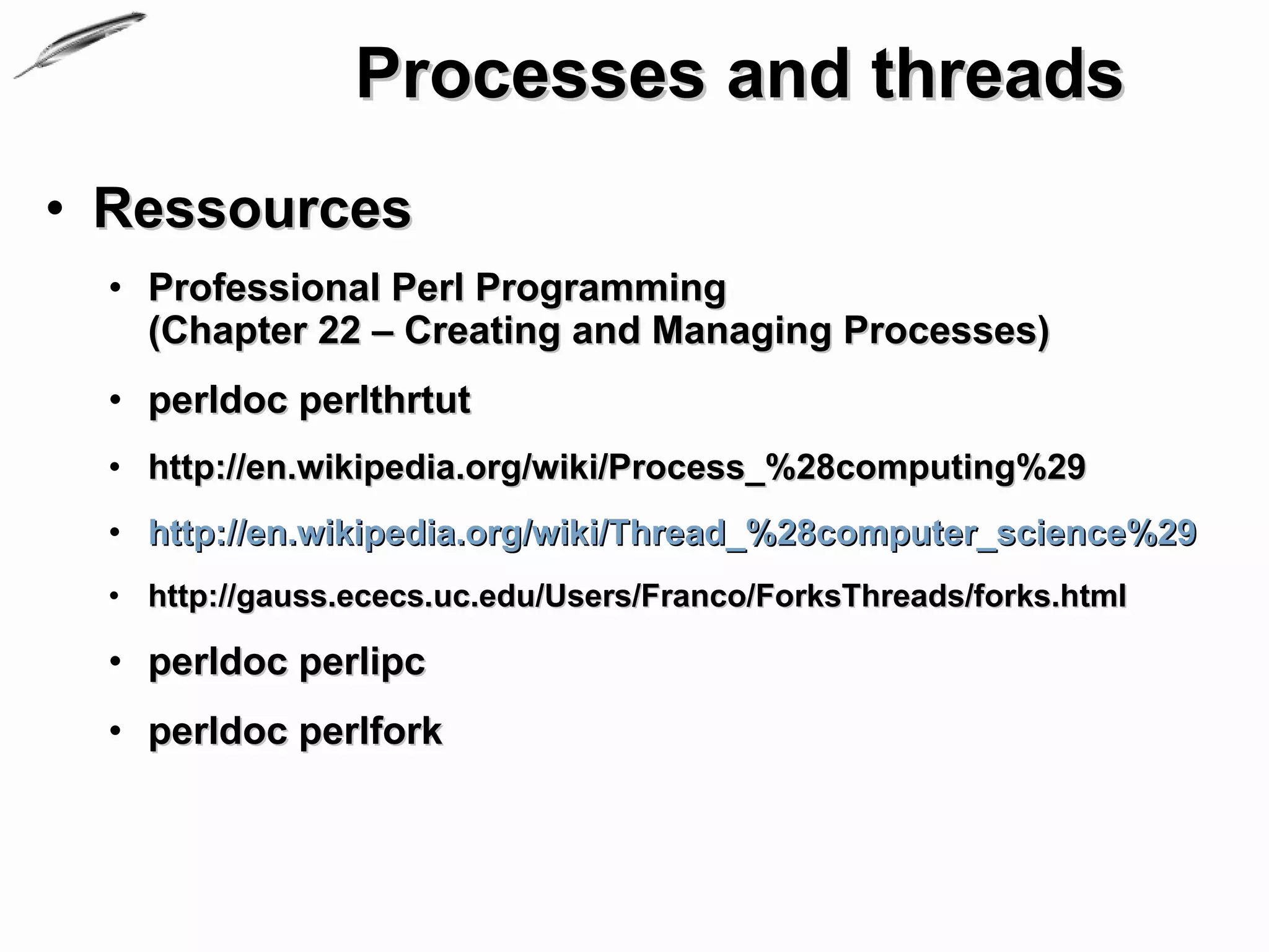 Processes and threads
• Ressources
  • Professional Perl Programming
    (Chapter 22 – Creating and Managing Processes)
  • perldoc perlthrtut
  • http://en.wikipedia.org/wiki/Process_%28computing%29
  • http://en.wikipedia.org/wiki/Thread_%28computer_science%29
  • http://gauss.ececs.uc.edu/Users/Franco/ForksThreads/forks.html

  • perldoc perlipc
  • perldoc perlfork
 